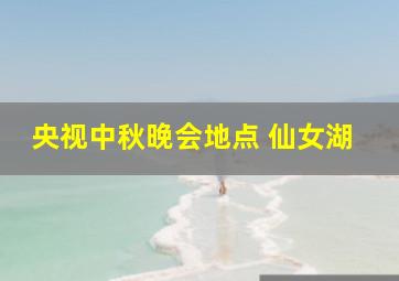 央视中秋晚会地点 仙女湖